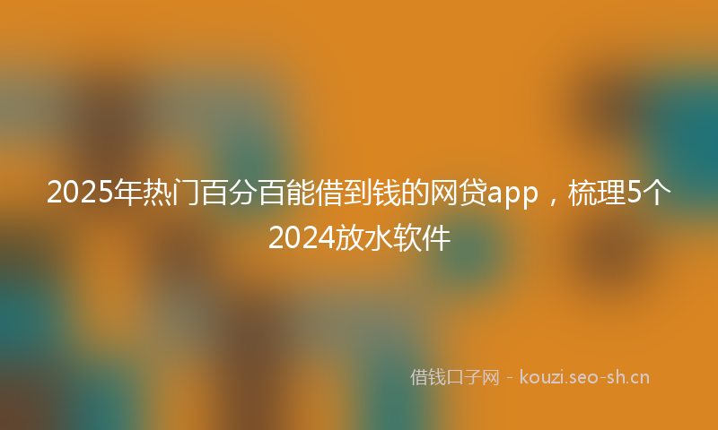 2025年热门百分百能借到钱的网贷app，梳理5个2024放水软件