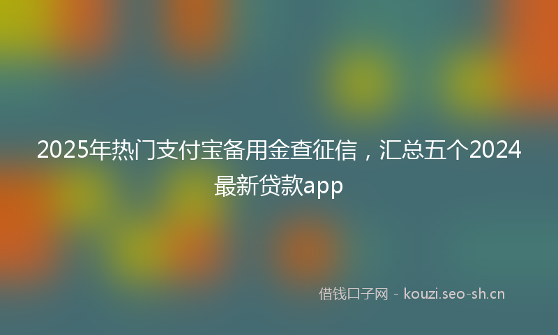 2025年热门支付宝备用金查征信，汇总五个2024最新贷款app