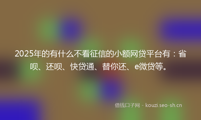 2025年的有什么不看征信的小额网贷平台有：省呗、还呗、快贷通、替你还、e微贷等。