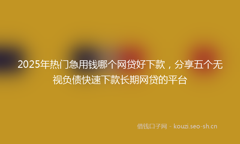 2025年热门急用钱哪个网贷好下款，分享五个无视负债快速下款长期网贷的平台