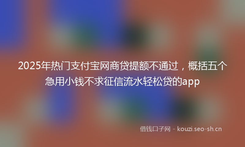 2025年热门支付宝网商贷提额不通过，概括五个急用小钱不求征信流水轻松贷的app
