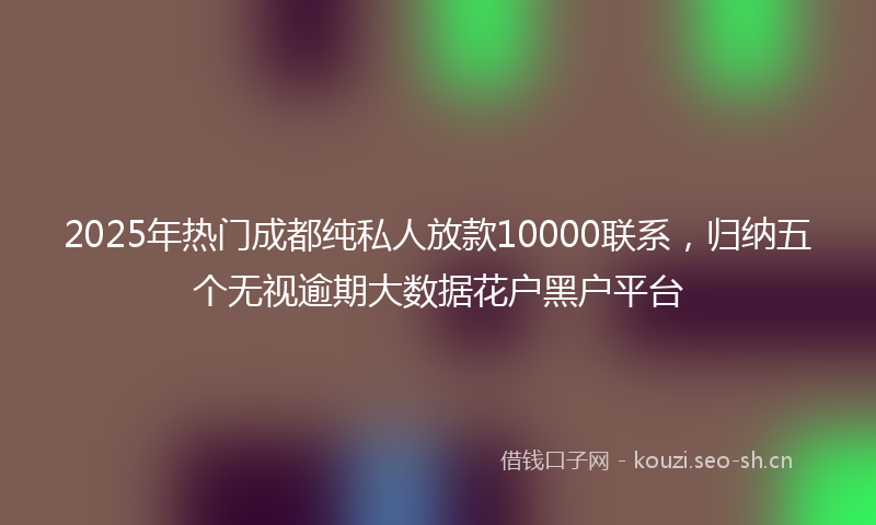 2025年热门成都纯私人放款10000联系，归纳五个无视逾期大数据花户黑户平台