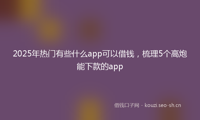 2025年热门有些什么app可以借钱，梳理5个高炮能下款的app