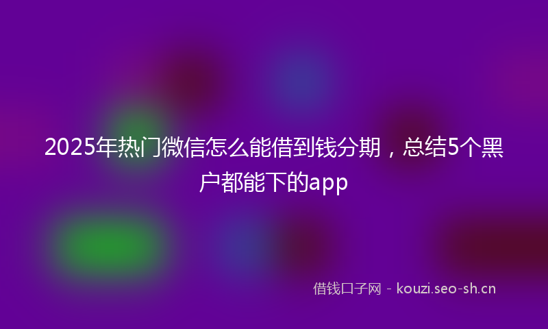 2025年热门微信怎么能借到钱分期，总结5个黑户都能下的app