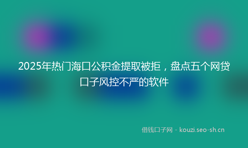 2025年热门海口公积金提取被拒，盘点五个网贷口子风控不严的软件