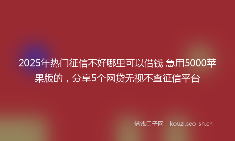 2025年热门征信不好哪里可以借钱 急用5000苹果版的，分享5个网贷无视不查征信平台