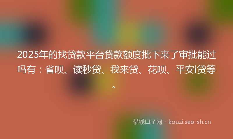 2025年的找贷款平台贷款额度批下来了审批能过吗有：省呗、读秒贷、我来贷、花呗、平安i贷等。