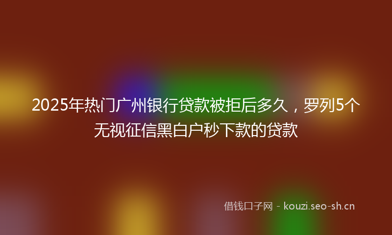 2025年热门广州银行贷款被拒后多久,罗列5个无视征信黑白户秒下款的贷款