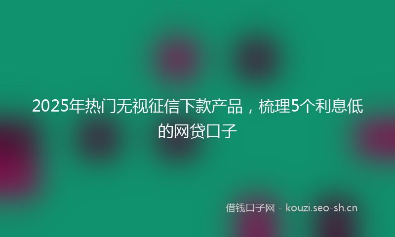 2025年热门无视征信下款产品,梳理5个利息低的网贷口子