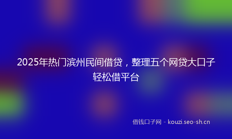 2025年热门滨州民间借贷，整理五个网贷大口子轻松借平台