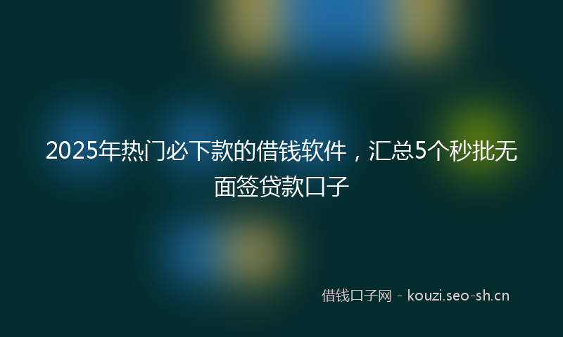 2025年热门必下款的借钱软件，汇总5个秒批无面签贷款口子