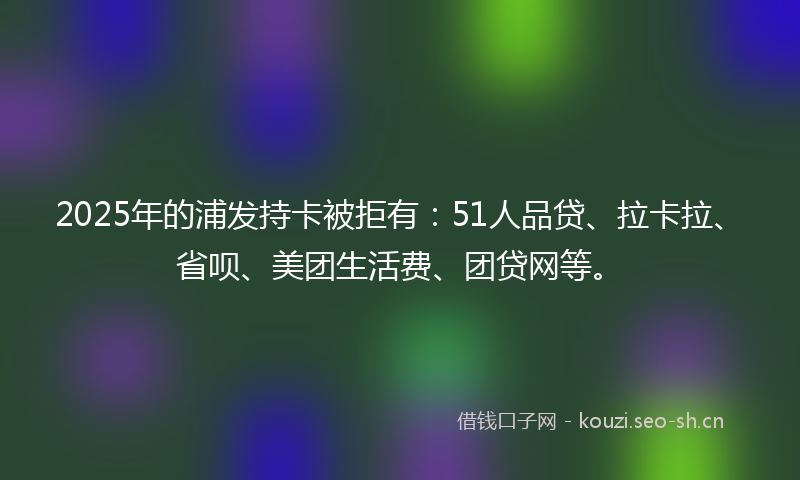 2025年的浦发持卡被拒有：51人品贷、拉卡拉、省呗、美团生活费、团贷网等。
