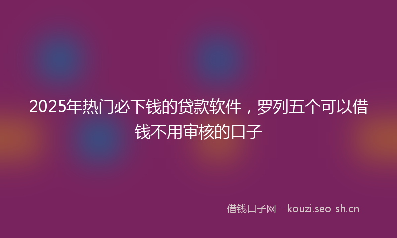 2025年热门必下钱的贷款软件，罗列五个可以借钱不用审核的口子