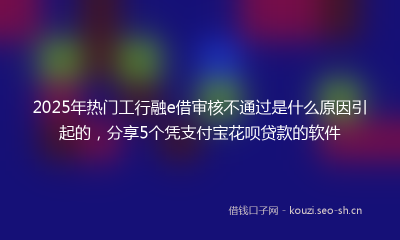 2025年热门工行融e借审核不通过是什么原因引起的，分享5个凭支付宝花呗贷款的软件