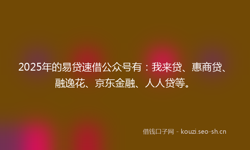 2025年的易贷速借公众号有：我来贷、惠商贷、融逸花、京东金融、人人贷等。