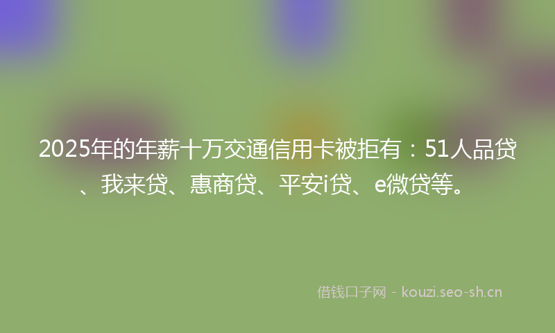 2025年的年薪十万交通信用卡被拒有：51人品贷、我来贷、惠商贷、平安i贷、e微贷等。