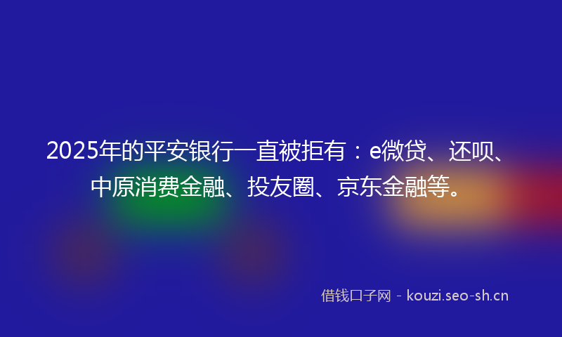 2025年的平安银行一直被拒有：e微贷、还呗、中原消费金融、投友圈、京东金融等。