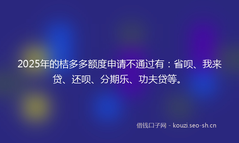 2025年的桔多多额度申请不通过有：省呗、我来贷、还呗、分期乐、功夫贷等。