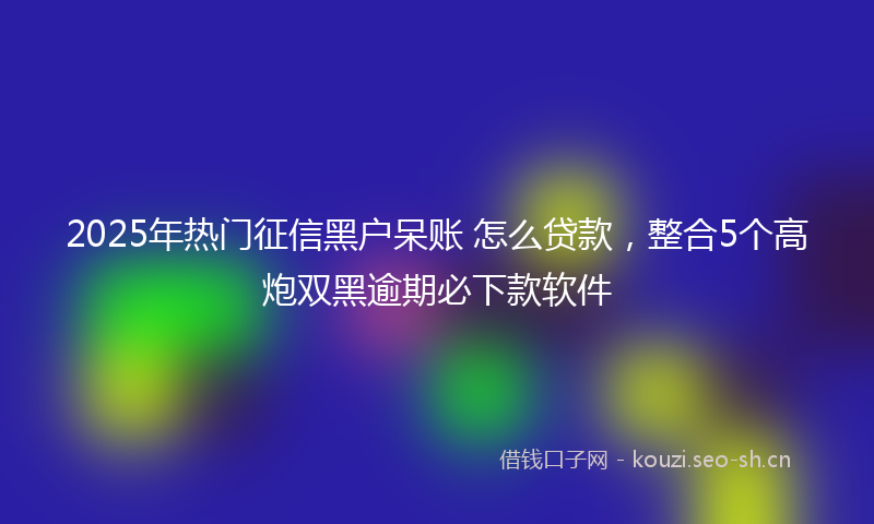 2025年热门征信黑户呆账 怎么贷款,整合5个高炮双黑逾期必下款软件