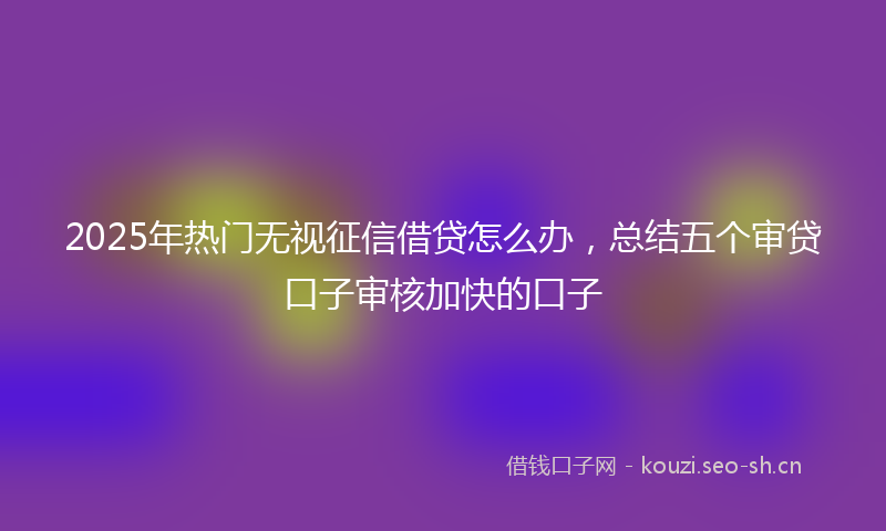 2025年热门无视征信借贷怎么办，总结五个审贷口子审核加快的口子