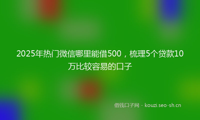 2025年热门微信哪里能借500，梳理5个贷款10万比较容易的口子