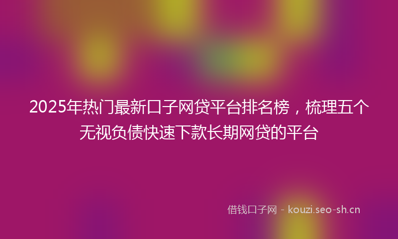 2025年热门最新口子网贷平台排名榜，梳理五个无视负债快速下款长期网贷的平台