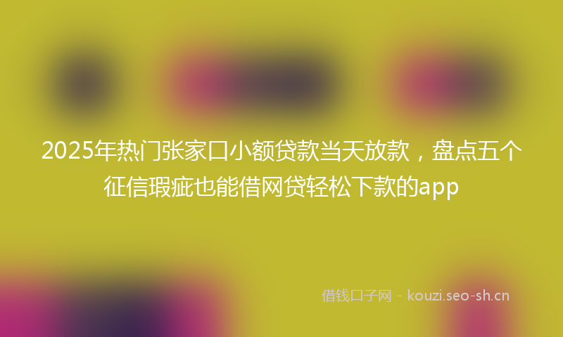 2025年热门张家口小额贷款当天放款，盘点五个征信瑕疵也能借网贷轻松下款的app
