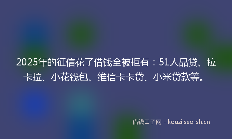 2025年的征信花了借钱全被拒有：51人品贷、拉卡拉、小花钱包、维信卡卡贷、小米贷款等。