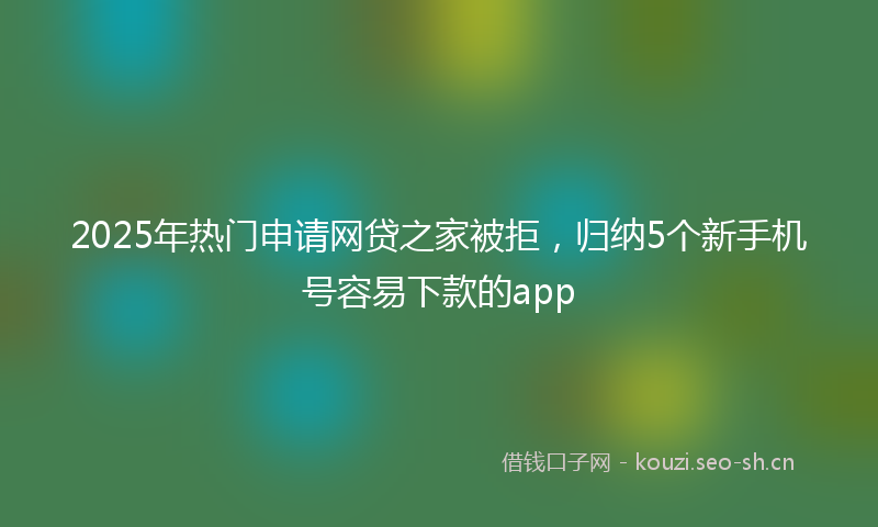 2025年热门申请网贷之家被拒，归纳5个新手机号容易下款的app