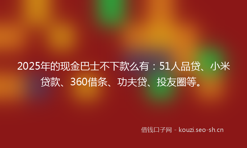 2025年的现金巴士不下款么有：51人品贷、小米贷款、360借条、功夫贷、投友圈等。