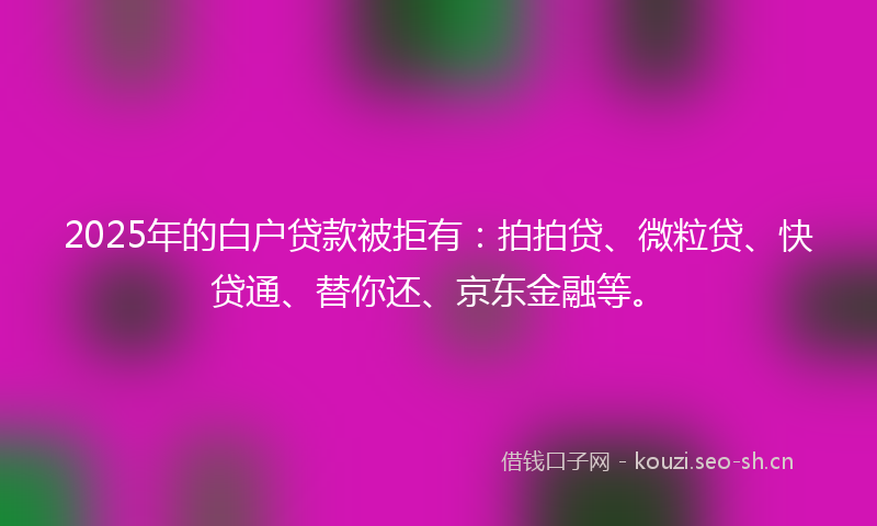 2025年的白户贷款被拒有：拍拍贷、微粒贷、快贷通、替你还、京东金融等。
