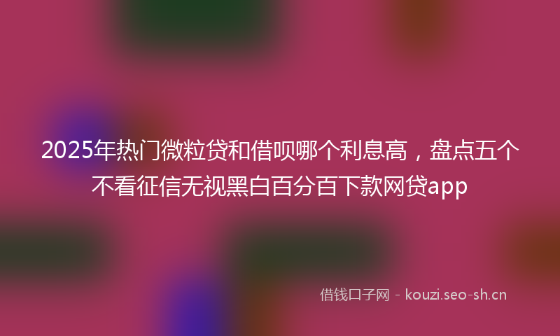 2025年热门微粒贷和借呗哪个利息高,盘点五个不看征信无视黑白百分百下款网贷app
