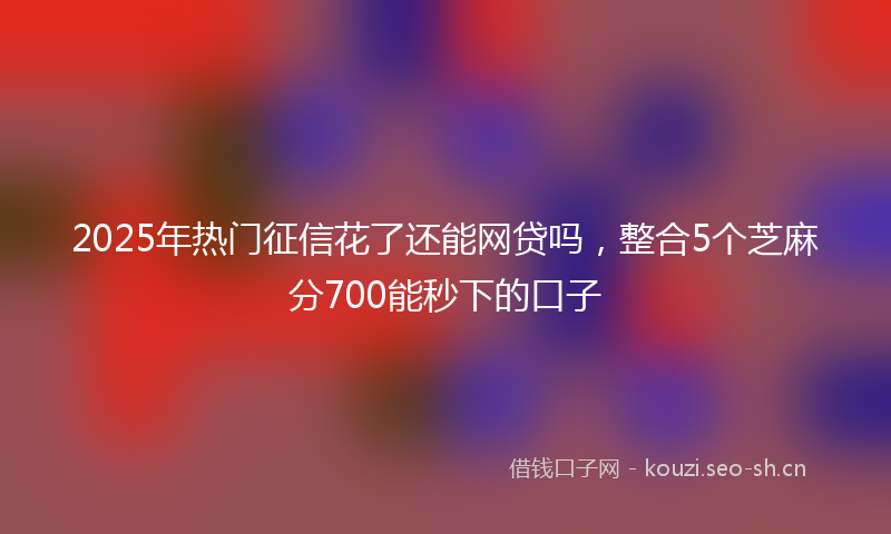 2025年热门征信花了还能网贷吗，整合5个芝麻分700能秒下的口子