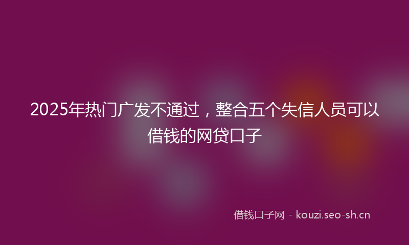 2025年热门广发不通过，整合五个失信人员可以借钱的网贷口子