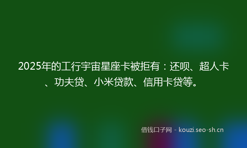 2025年的工行宇宙星座卡被拒有：还呗、超人卡、功夫贷、小米贷款、信用卡贷等。