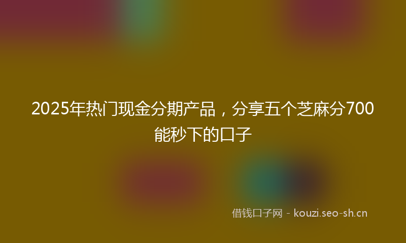 2025年热门现金分期产品，分享五个芝麻分700能秒下的口子