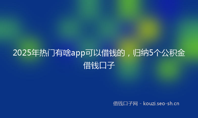 2025年热门有啥app可以借钱的，归纳5个公积金借钱口子