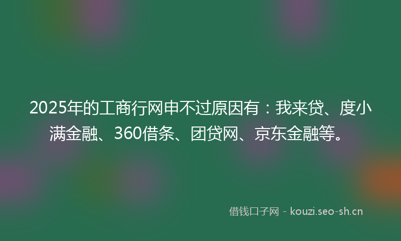 2025年的工商行网申不过原因有：我来贷、度小满金融、360借条、团贷网、京东金融等。