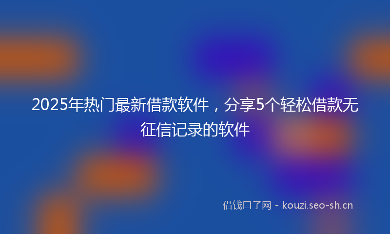2025年热门最新借款软件，分享5个轻松借款无征信记录的软件