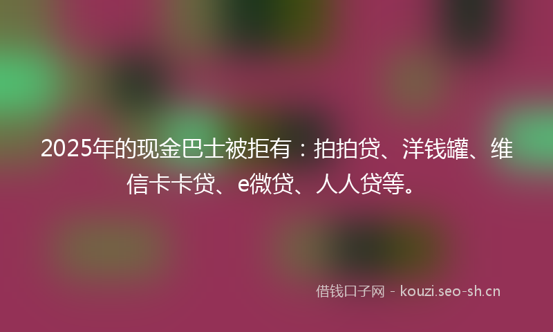 2025年的现金巴士被拒有：拍拍贷、洋钱罐、维信卡卡贷、e微贷、人人贷等。