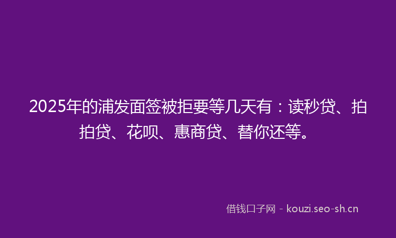 2025年的浦发面签被拒要等几天有:读秒贷、拍拍贷、花呗、惠商贷、替你还等。