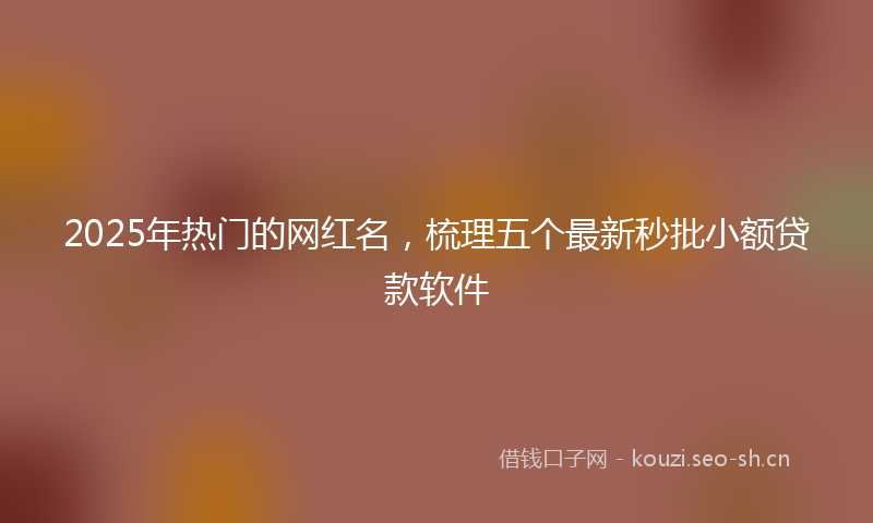 2025年热门的网红名，梳理五个最新秒批小额贷款软件