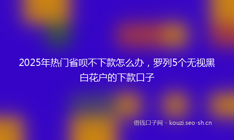 2025年热门省呗不下款怎么办，罗列5个无视黑白花户的下款口子