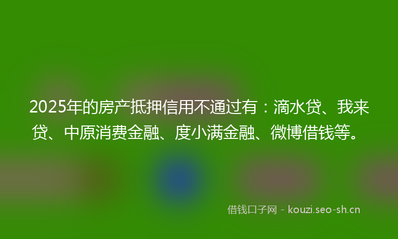 2025年的房产抵押信用不通过有：滴水贷、我来贷、中原消费金融、度小满金融、微博借钱等。