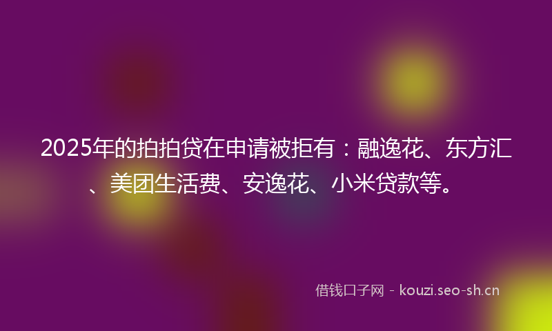 2025年的拍拍贷在申请被拒有：融逸花、东方汇、美团生活费、安逸花、小米贷款等。