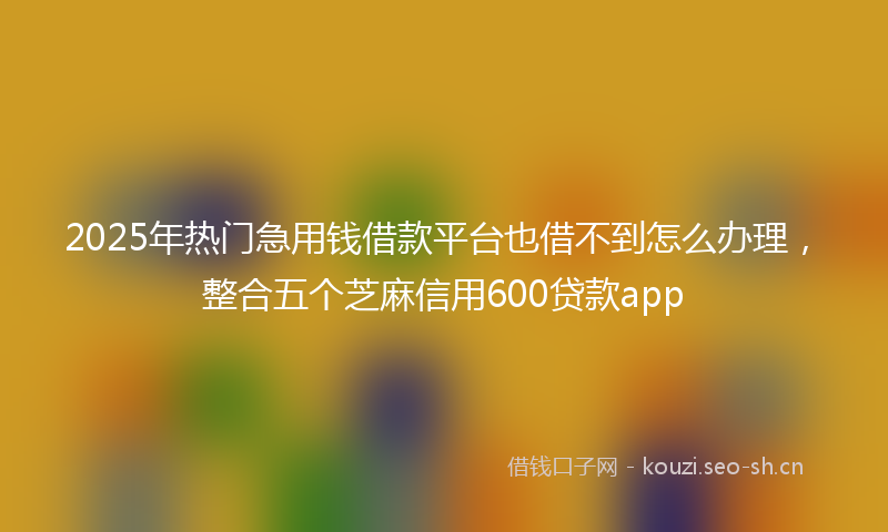 2025年热门急用钱借款平台也借不到怎么办理，整合五个芝麻信用600贷款app