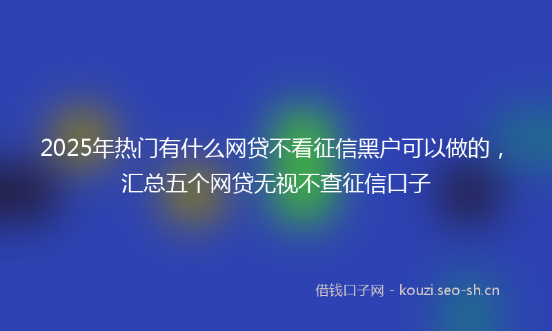 2025年热门有什么网贷不看征信黑户可以做的，汇总五个网贷无视不查征信口子