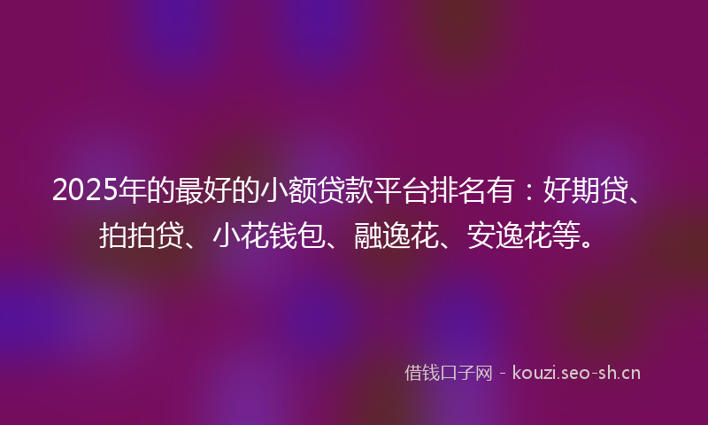 2025年的最好的小额贷款平台排名有：好期贷、拍拍贷、小花钱包、融逸花、安逸花等。