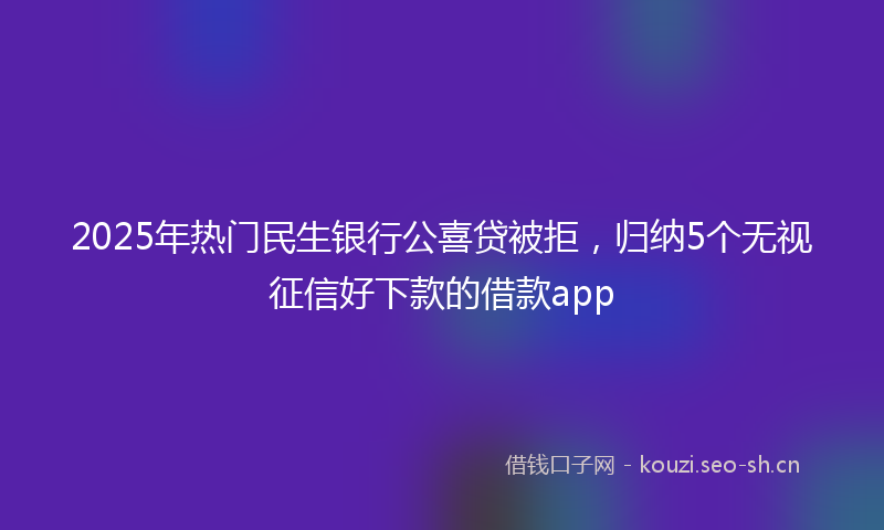 2025年热门民生银行公喜贷被拒，归纳5个无视征信好下款的借款app