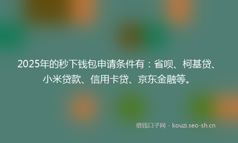 2025年的秒下钱包申请条件有：省呗、柯基贷、小米贷款、信用卡贷、京东金融等。